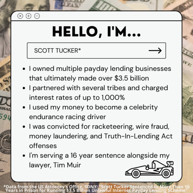 The text on the picture reads: “Hello, I’m Scott Tucker. I owned multiple payday lending businesses that ultimately made over $3.5 billion. I partnered with several tribes and charged interest rates of up to 1,000%. I used my money to become a celebrity endurance racing driver. I was convicted for racketeering, wire fraud, money laundering, and Truth-in-Lending Act offenses. I’m serving a 16 year sentence alongside my lawyer, Tim Muir.”