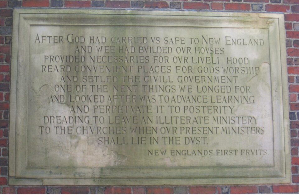 A photo of a tablet outside Harvard Yard that says “After God had carried us safe to New-England, and wee had builded our houses, provided necessaries for our livelihood, reard convenient places for Gods worship, and setled the Civill Government: One of the next things we longed for, and looked after was to advance Learning and perpetuate it to Posterity; dreading to leave an illiterate Ministery to the Churches, when our present Ministers shall lie in the Dust.” 
