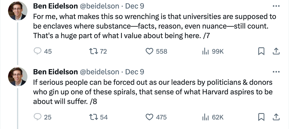A Tweet thread by Professor Ben Eidelson on December 9th that says “For me, what makes this so wrenching is that universities are supposed to be enclaves where substance—facts, reason, even nuance—still count. That’s a huge part of what I value about being here. /7 If serious people can be forced out as our leaders by politicians & donors who gin up one of these spirals, that sense of what Harvard aspires to be about will suffer. /8 