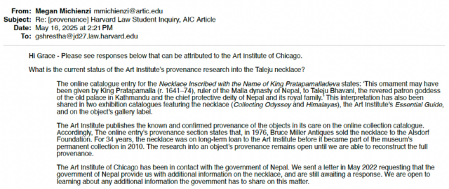 An email from the Art Institute to Grace Shrestha answering the question, “What is the current status of the Art Institute’s provenance research into the Taleju necklace” with the statement that it is “still awaiting a response” to its letter “requesting that the government of Nepal provide us with additional information into the necklace.”